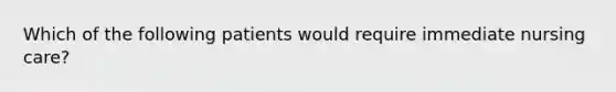 Which of the following patients would require immediate nursing care?