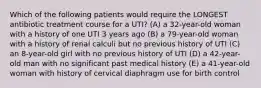 Which of the following patients would require the LONGEST antibiotic treatment course for a UTI? (A) a 32-year-old woman with a history of one UTI 3 years ago (B) a 79-year-old woman with a history of renal calculi but no previous history of UTI (C) an 8-year-old girl with no previous history of UTI (D) a 42-year-old man with no significant past medical history (E) a 41-year-old woman with history of cervical diaphragm use for birth control