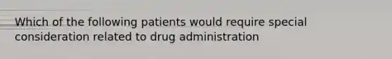 Which of the following patients would require special consideration related to drug administration