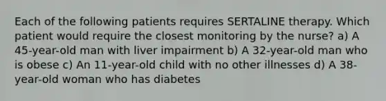 Each of the following patients requires SERTALINE therapy. Which patient would require the closest monitoring by the nurse? a) A 45-year-old man with liver impairment b) A 32-year-old man who is obese c) An 11-year-old child with no other illnesses d) A 38-year-old woman who has diabetes