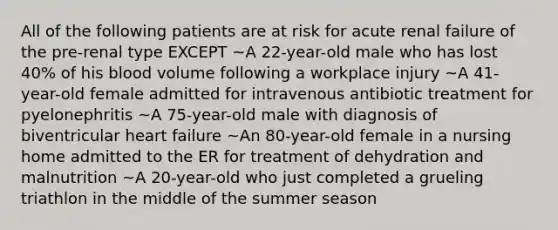 All of the following patients are at risk for acute renal failure of the pre-renal type EXCEPT ~A 22-year-old male who has lost 40% of his blood volume following a workplace injury ~A 41-year-old female admitted for intravenous antibiotic treatment for pyelonephritis ~A 75-year-old male with diagnosis of biventricular heart failure ~An 80-year-old female in a nursing home admitted to the ER for treatment of dehydration and malnutrition ~A 20-year-old who just completed a grueling triathlon in the middle of the summer season