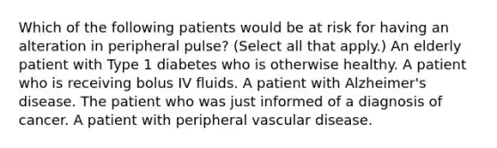 Which of the following patients would be at risk for having an alteration in peripheral pulse? (Select all that apply.) An elderly patient with Type 1 diabetes who is otherwise healthy. A patient who is receiving bolus IV fluids. A patient with Alzheimer's disease. The patient who was just informed of a diagnosis of cancer. A patient with peripheral vascular disease.