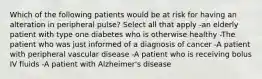 Which of the following patients would be at risk for having an alteration in peripheral pulse? Select all that apply -an elderly patient with type one diabetes who is otherwise healthy -The patient who was just informed of a diagnosis of cancer -A patient with peripheral vascular disease -A patient who is receiving bolus IV fluids -A patient with Alzheimer's disease