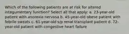 Which of the following patients are at risk for altered integumentary function? Select all that apply: a. 23-year-old patient with anorexia nervosa b. 45-year-old obese patient with febrile sweats c. 61-year-old s/p renal transplant patient d. 72-year-old patient with congestive heart failure