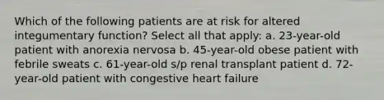 Which of the following patients are at risk for altered integumentary function? Select all that apply: a. 23-year-old patient with anorexia nervosa b. 45-year-old obese patient with febrile sweats c. 61-year-old s/p renal transplant patient d. 72-year-old patient with congestive heart failure