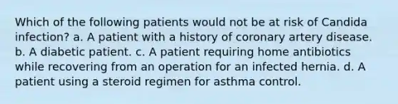 Which of the following patients would not be at risk of Candida infection? a. A patient with a history of coronary artery disease. b. A diabetic patient. c. A patient requiring home antibiotics while recovering from an operation for an infected hernia. d. A patient using a steroid regimen for asthma control.