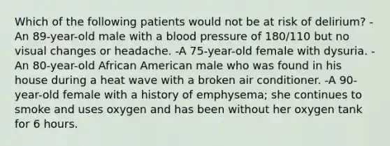 Which of the following patients would not be at risk of delirium? -An 89-year-old male with a blood pressure of 180/110 but no visual changes or headache. -A 75-year-old female with dysuria. -An 80-year-old African American male who was found in his house during a heat wave with a broken air conditioner. -A 90-year-old female with a history of emphysema; she continues to smoke and uses oxygen and has been without her oxygen tank for 6 hours.