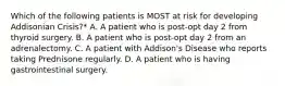 Which of the following patients is MOST at risk for developing Addisonian Crisis?* A. A patient who is post-opt day 2 from thyroid surgery. B. A patient who is post-opt day 2 from an adrenalectomy. C. A patient with Addison's Disease who reports taking Prednisone regularly. D. A patient who is having gastrointestinal surgery.