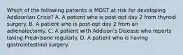 Which of the following patients is MOST at risk for developing Addisonian Crisis? A. A patient who is post-opt day 2 from thyroid surgery. B. A patient who is post-opt day 2 from an adrenalectomy. C. A patient with Addison's Disease who reports taking Prednisone regularly. D. A patient who is having gastrointestinal surgery.