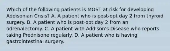 Which of the following patients is MOST at risk for developing Addisonian Crisis? A. A patient who is post-opt day 2 from thyroid surgery. B. A patient who is post-opt day 2 from an adrenalectomy. C. A patient with Addison's Disease who reports taking Prednisone regularly. D. A patient who is having gastrointestinal surgery.