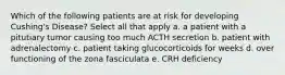 Which of the following patients are at risk for developing Cushing's Disease? Select all that apply a. a patient with a pitutiary tumor causing too much ACTH secretion b. patient with adrenalectomy c. patient taking glucocorticoids for weeks d. over functioning of the zona fasciculata e. CRH deficiency