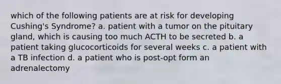 which of the following patients are at risk for developing Cushing's Syndrome? a. patient with a tumor on the pituitary gland, which is causing too much ACTH to be secreted b. a patient taking glucocorticoids for several weeks c. a patient with a TB infection d. a patient who is post-opt form an adrenalectomy