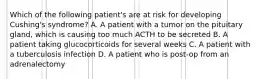 Which of the following patient's are at risk for developing Cushing's syndrome? A. A patient with a tumor on the pituitary gland, which is causing too much ACTH to be secreted B. A patient taking glucocorticoids for several weeks C. A patient with a tuberculosis infection D. A patient who is post-op from an adrenalectomy