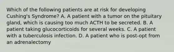 Which of the following patients are at risk for developing Cushing's Syndrome? A. A patient with a tumor on the pituitary gland, which is causing too much ACTH to be secreted. B. A patient taking glucocorticoids for several weeks. C. A patient with a tuberculosis infection. D. A patient who is post-opt from an adrenalectomy