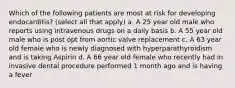 Which of the following patients are most at risk for developing endocarditis? (select all that apply) a. A 25 year old male who reports using intravenous drugs on a daily basis b. A 55 year old male who is post opt from aortic valve replacement c. A 63 year old female who is newly diagnosed with hyperparathyroidism and is taking Aspirin d. A 66 year old female who recently had in invasive dental procedure performed 1 month ago and is having a fever