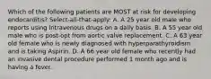 Which of the following patients are MOST at risk for developing endocarditis? Select-all-that-apply: A. A 25 year old male who reports using intravenous drugs on a daily basis. B. A 55 year old male who is post-opt from aortic valve replacement. C. A 63 year old female who is newly diagnosed with hyperparathyroidism and is taking Aspirin. D. A 66 year old female who recently had an invasive dental procedure performed 1 month ago and is having a fever.