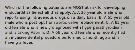 Which of the following patients are MOST at risk for developing endocarditis? Select-all-that-apply: A. A 25 year old male who reports using intravenous drugs on a daily basis. B. A 55 year old male who is post-opt from aortic valve replacement. C. A 63 year old female who is newly diagnosed with hyperparathyroidism and is taking Aspirin. D. A 66 year old female who recently had an invasive dental procedure performed 1 month ago and is having a fever.