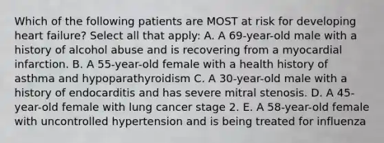 Which of the following patients are MOST at risk for developing heart failure? Select all that apply: A. A 69-year-old male with a history of alcohol abuse and is recovering from a myocardial infarction. B. A 55-year-old female with a health history of asthma and hypoparathyroidism C. A 30-year-old male with a history of endocarditis and has severe mitral stenosis. D. A 45-year-old female with lung cancer stage 2. E. A 58-year-old female with uncontrolled hypertension and is being treated for influenza