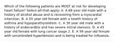 Which of the following patients are MOST at risk for developing heart failure? Select-all-that-apply: A. A 69 year old male with a history of alcohol abuse and is recovering from a myocardial infarction. B. A 55 year old female with a health history of asthma and hypoparathyroidism. C. A 30 year old male with a history of endocarditis and has severe mitral stenosis. D. A 45 year old female with lung cancer stage 2. E. A 58 year old female with uncontrolled hypertension and is being treated for influenza.