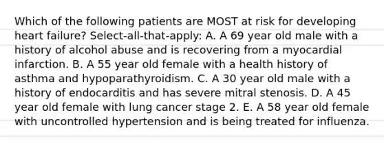 Which of the following patients are MOST at risk for developing heart failure? Select-all-that-apply: A. A 69 year old male with a history of alcohol abuse and is recovering from a myocardial infarction. B. A 55 year old female with a health history of asthma and hypoparathyroidism. C. A 30 year old male with a history of endocarditis and has severe mitral stenosis. D. A 45 year old female with lung cancer stage 2. E. A 58 year old female with uncontrolled hypertension and is being treated for influenza.