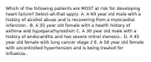 Which of the following patients are MOST at risk for developing heart failure? Select-all-that-apply: A. A 69 year old male with a history of alcohol abuse and is recovering from a myocardial infarction.. B. A 55 year old female with a health history of asthma and hypoparathyroidism C. A 30 year old male with a history of endocarditis and has severe mitral stenosis.. D. A 45 year old female with lung cancer stage 2 E. A 58 year old female with uncontrolled hypertension and is being treated for influenza..