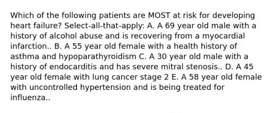 Which of the following patients are MOST at risk for developing heart failure? Select-all-that-apply: A. A 69 year old male with a history of alcohol abuse and is recovering from a myocardial infarction.. B. A 55 year old female with a health history of asthma and hypoparathyroidism C. A 30 year old male with a history of endocarditis and has severe mitral stenosis.. D. A 45 year old female with lung cancer stage 2 E. A 58 year old female with uncontrolled hypertension and is being treated for influenza..