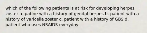 which of the following patients is at risk for developing herpes zoster a. patine with a history of genital herpes b. patient with a history of varicella zoster c. patient with a history of GBS d. patient who uses NSAIDS everyday