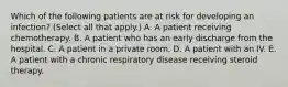 Which of the following patients are at risk for developing an infection? (Select all that apply.) A. A patient receiving chemotherapy. B. A patient who has an early discharge from the hospital. C. A patient in a private room. D. A patient with an IV. E. A patient with a chronic respiratory disease receiving steroid therapy.