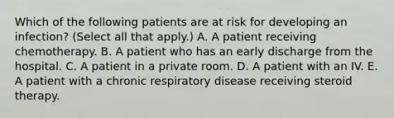 Which of the following patients are at risk for developing an infection? (Select all that apply.) A. A patient receiving chemotherapy. B. A patient who has an early discharge from the hospital. C. A patient in a private room. D. A patient with an IV. E. A patient with a chronic respiratory disease receiving steroid therapy.