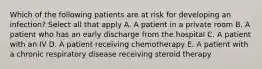 Which of the following patients are at risk for developing an infection? Select all that apply A. A patient in a private room B. A patient who has an early discharge from the hospital C. A patient with an IV D. A patient receiving chemotherapy E. A patient with a chronic respiratory disease receiving steroid therapy