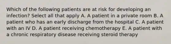 Which of the following patients are at risk for developing an infection? Select all that apply A. A patient in a private room B. A patient who has an early discharge from the hospital C. A patient with an IV D. A patient receiving chemotherapy E. A patient with a chronic respiratory disease receiving steroid therapy