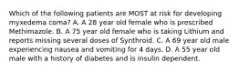 Which of the following patients are MOST at risk for developing myxedema coma? A. A 28 year old female who is prescribed Methimazole. B. A 75 year old female who is taking Lithium and reports missing several doses of Synthroid. C. A 69 year old male experiencing nausea and vomiting for 4 days. D. A 55 year old male with a history of diabetes and is insulin dependent.