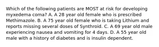 Which of the following patients are MOST at risk for developing myxedema coma? A. A 28 year old female who is prescribed Methimazole. B. A 75 year old female who is taking Lithium and reports missing several doses of Synthroid. C. A 69 year old male experiencing nausea and vomiting for 4 days. D. A 55 year old male with a history of diabetes and is insulin dependent.