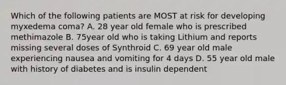 Which of the following patients are MOST at risk for developing myxedema coma? A. 28 year old female who is prescribed methimazole B. 75year old who is taking Lithium and reports missing several doses of Synthroid C. 69 year old male experiencing nausea and vomiting for 4 days D. 55 year old male with history of diabetes and is insulin dependent