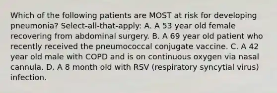 Which of the following patients are MOST at risk for developing pneumonia? Select-all-that-apply: A. A 53 year old female recovering from abdominal surgery. B. A 69 year old patient who recently received the pneumococcal conjugate vaccine. C. A 42 year old male with COPD and is on continuous oxygen via nasal cannula. D. A 8 month old with RSV (respiratory syncytial virus) infection.