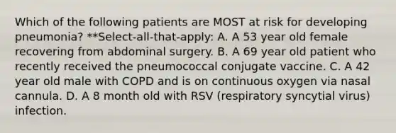 Which of the following patients are MOST at risk for developing pneumonia? **Select-all-that-apply: A. A 53 year old female recovering from abdominal surgery. B. A 69 year old patient who recently received the pneumococcal conjugate vaccine. C. A 42 year old male with COPD and is on continuous oxygen via nasal cannula. D. A 8 month old with RSV (respiratory syncytial virus) infection.