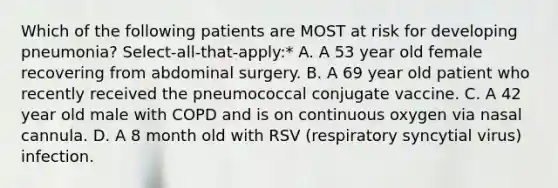 Which of the following patients are MOST at risk for developing pneumonia? Select-all-that-apply:* A. A 53 year old female recovering from abdominal surgery. B. A 69 year old patient who recently received the pneumococcal conjugate vaccine. C. A 42 year old male with COPD and is on continuous oxygen via nasal cannula. D. A 8 month old with RSV (respiratory syncytial virus) infection.