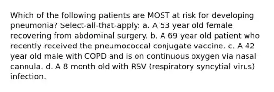 Which of the following patients are MOST at risk for developing pneumonia? Select-all-that-apply: a. A 53 year old female recovering from abdominal surgery. b. A 69 year old patient who recently received the pneumococcal conjugate vaccine. c. A 42 year old male with COPD and is on continuous oxygen via nasal cannula. d. A 8 month old with RSV (respiratory syncytial virus) infection.