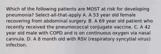 Which of the following patients are MOST at risk for developing pneumonia? Select-all-that-apply A. A 53 year old female recovering from abdominal surgery. B. A 69 year old patient who recently received the pneumococcal conjugate vaccine. C. A 42 year old male with COPD and is on continuous oxygen via nasal cannula. D. A 8 month old with RSV (respiratory syncytial virus) infection.