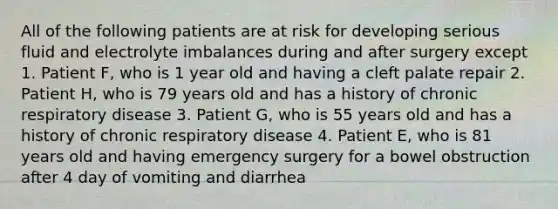 All of the following patients are at risk for developing serious fluid and electrolyte imbalances during and after surgery except 1. Patient F, who is 1 year old and having a cleft palate repair 2. Patient H, who is 79 years old and has a history of chronic respiratory disease 3. Patient G, who is 55 years old and has a history of chronic respiratory disease 4. Patient E, who is 81 years old and having emergency surgery for a bowel obstruction after 4 day of vomiting and diarrhea