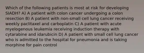 Which of the following patients is most at risk for developing SIADH? A) A patient with colon cancer undergoing a colon resection B) A patient with non-small cell lung cancer receiving weekly paclitaxel and carboplatin C) A patient with acute myelogenous leukemia receiving induction therapy with cytarabine and idarubicin D) A patient with small cell lung cancer who is admitted to the hospital for pneumonia and is taking morphine for pain control