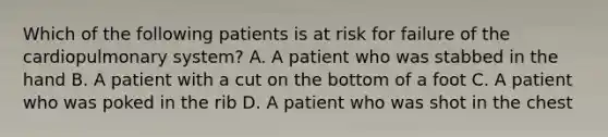 Which of the following patients is at risk for failure of the cardiopulmonary​ system? A. A patient who was stabbed in the hand B. A patient with a cut on the bottom of a foot C. A patient who was poked in the rib D. A patient who was shot in the chest