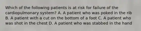 Which of the following patients is at risk for failure of the cardiopulmonary​ system? A. A patient who was poked in the rib B. A patient with a cut on the bottom of a foot C. A patient who was shot in the chest D. A patient who was stabbed in the hand