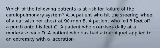 Which of the following patients is at risk for failure of the cardiopulmonary system? A. A patient who hit the steering wheel of a car with her chest at 90 mph B. A patient who fell 3 feet off a porch onto his feet C. A patient who exercises daily at a moderate pace D. A patient who has had a tourniquet applied to an extremity with a laceration