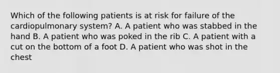 Which of the following patients is at risk for failure of the cardiopulmonary​ system? A. A patient who was stabbed in the hand B. A patient who was poked in the rib C. A patient with a cut on the bottom of a foot D. A patient who was shot in the chest