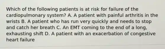 Which of the following patients is at risk for failure of the cardiopulmonary​ system? A. A patient with painful arthritis in the wrists B. A patient who has run very quickly and needs to stop and catch her breath C. An EMT coming to the end of a​ long, exhausting shift D. A patient with an exacerbation of congestive heart failure