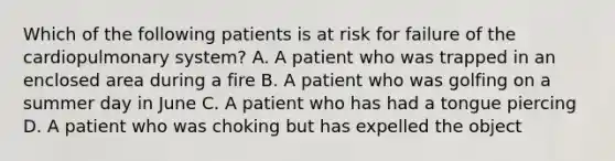 Which of the following patients is at risk for failure of the cardiopulmonary​ system? A. A patient who was trapped in an enclosed area during a fire B. A patient who was golfing on a summer day in June C. A patient who has had a tongue piercing D. A patient who was choking but has expelled the object