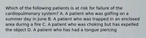 Which of the following patients is at risk for failure of the cardiopulmonary​ system? A. A patient who was golfing on a summer day in June B. A patient who was trapped in an enclosed area during a fire C. A patient who was choking but has expelled the object D. A patient who has had a tongue piercing