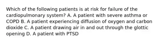 Which of the following patients is at risk for failure of the cardiopulmonary​ system? A. A patient with severe asthma or COPD B. A patient experiencing diffusion of oxygen and carbon dioxide C. A patient drawing air in and out through the glottic opening D. A patient with PTSD