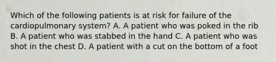 Which of the following patients is at risk for failure of the cardiopulmonary​ system? A. A patient who was poked in the rib B. A patient who was stabbed in the hand C. A patient who was shot in the chest D. A patient with a cut on the bottom of a foot